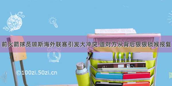 前火箭球员琼斯海外联赛引发大冲突 造对方从背后狠狠锁喉报复