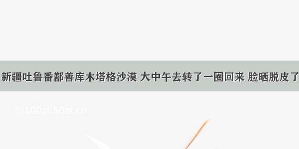 新疆吐鲁番鄯善库木塔格沙漠 大中午去转了一圈回来 脸晒脱皮了