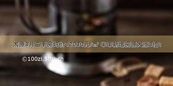 太原3月二手房均价12030元/㎡ 半年新增房源大涨3倍！