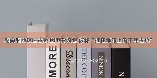 湖南湘西这座古镇 因电影改名 被称“挂在瀑布上的千年古镇”