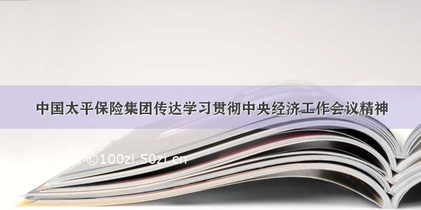 中国太平保险集团传达学习贯彻中央经济工作会议精神