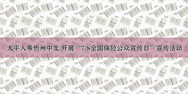 太平人寿忻州中支 开展“7.8全国保险公众宣传日”宣传活动