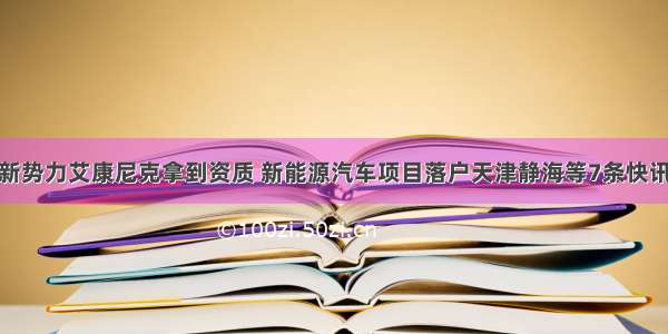 新势力艾康尼克拿到资质 新能源汽车项目落户天津静海等7条快讯