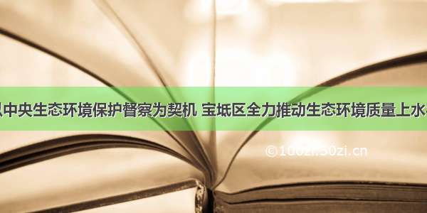 以中央生态环境保护督察为契机 宝坻区全力推动生态环境质量上水平