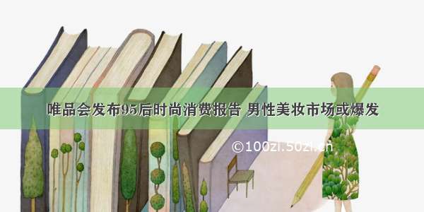 唯品会发布95后时尚消费报告 男性美妆市场或爆发