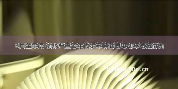 6月至年底 衡水严查老年代步车等低速电动车违法行为