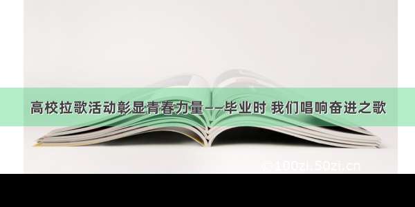 高校拉歌活动彰显青春力量——毕业时 我们唱响奋进之歌