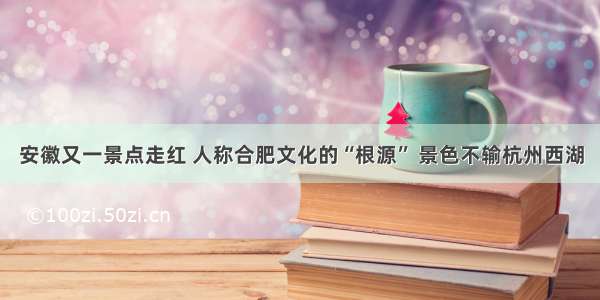 安徽又一景点走红 人称合肥文化的“根源” 景色不输杭州西湖