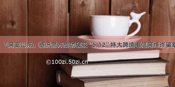 「网安山东」临沂警方成功破获“6.12”特大跨境电信网络诈骗案