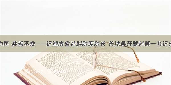 俯身为民 桑榆不晚——记湖南省社科院原院长 长沙县开慧村第一书记朱有志