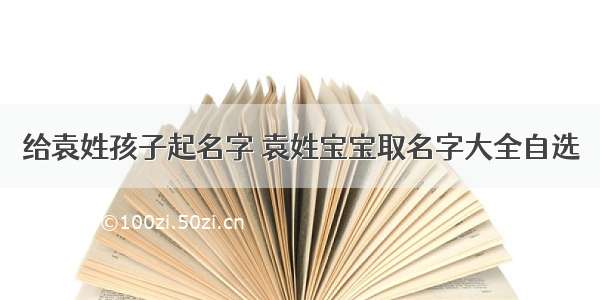 给袁姓孩子起名字 袁姓宝宝取名字大全自选