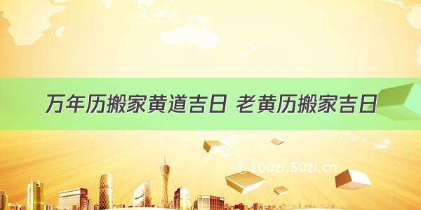 万年历搬家黄道吉日 老黄历搬家吉日