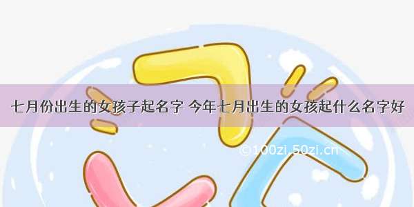 七月份出生的女孩子起名字 今年七月出生的女孩起什么名字好