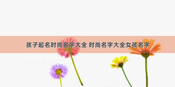 孩子起名时尚名字大全 时尚名字大全女孩名字