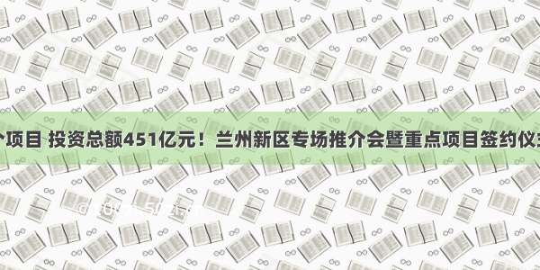 100个项目 投资总额451亿元！兰州新区专场推介会暨重点项目签约仪式举行