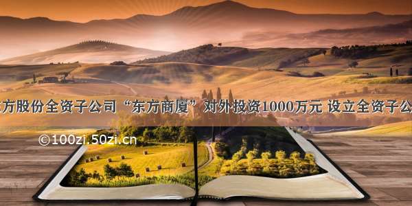 东方股份全资子公司“东方商厦”对外投资1000万元 设立全资子公司