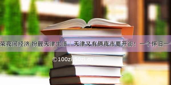 「繁荣夜间经济 扮靓天津生活」天津又有俩夜市要开街！一个怀旧一个时尚