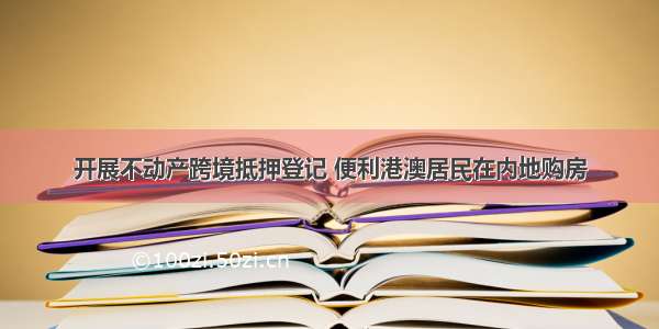 开展不动产跨境抵押登记 便利港澳居民在内地购房