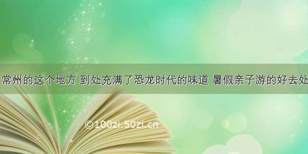 常州的这个地方 到处充满了恐龙时代的味道 暑假亲子游的好去处