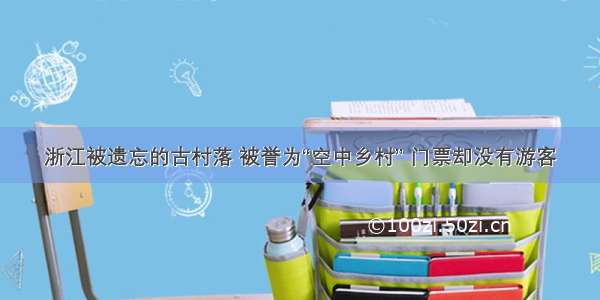 浙江被遗忘的古村落 被誉为“空中乡村” 门票却没有游客