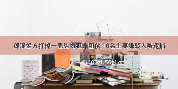 郎溪警方打掉一恶势力犯罪团伙 10名主要嫌疑人被逮捕