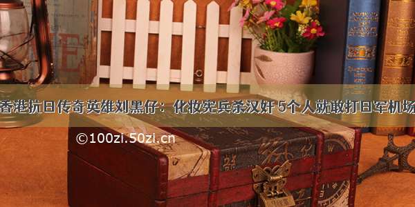 香港抗日传奇英雄刘黑仔：化妆宪兵杀汉奸 5个人就敢打日军机场