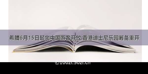 希腊6月15日起向中国游客开放 香港迪士尼乐园筹备重开