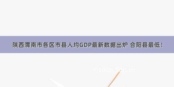 陕西渭南市各区市县人均GDP最新数据出炉 合阳县最低！