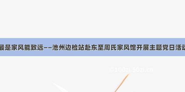 最是家风能致远——池州边检站赴东至周氏家风馆开展主题党日活动