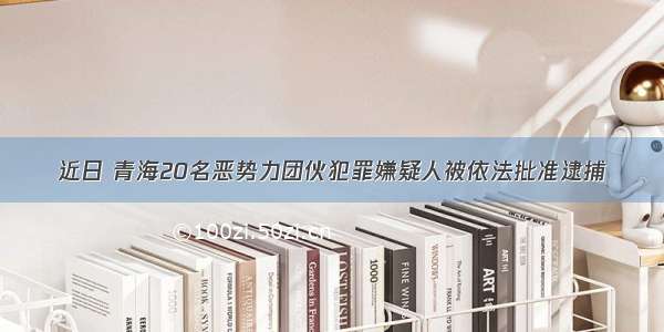 近日 青海20名恶势力团伙犯罪嫌疑人被依法批准逮捕