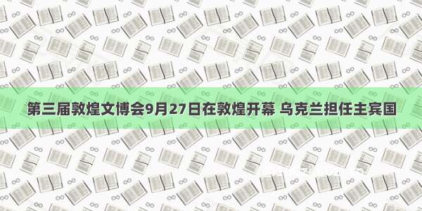 第三届敦煌文博会9月27日在敦煌开幕 乌克兰担任主宾国