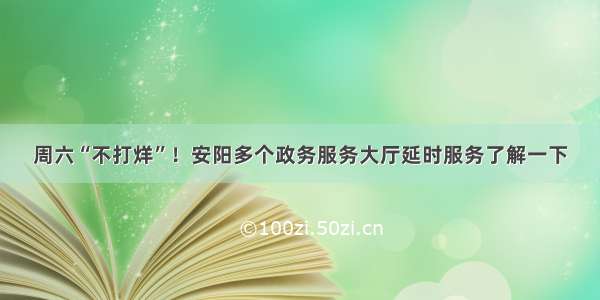 周六“不打烊”！安阳多个政务服务大厅延时服务了解一下