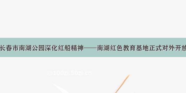 长春市南湖公园深化红船精神——南湖红色教育基地正式对外开放