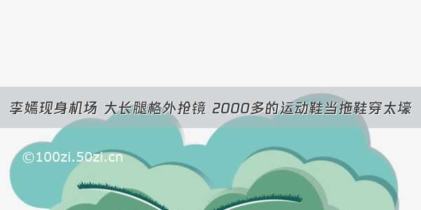 李嫣现身机场 大长腿格外抢镜 2000多的运动鞋当拖鞋穿太壕