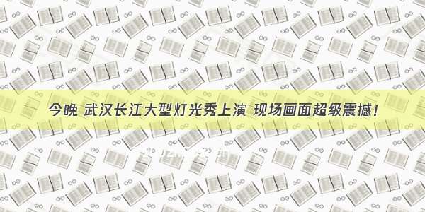 今晚 武汉长江大型灯光秀上演 现场画面超级震撼！