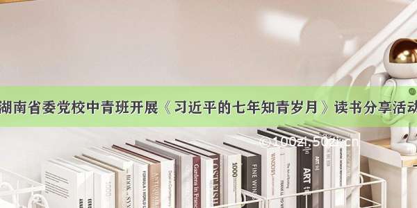 湖南省委党校中青班开展《习近平的七年知青岁月》读书分享活动