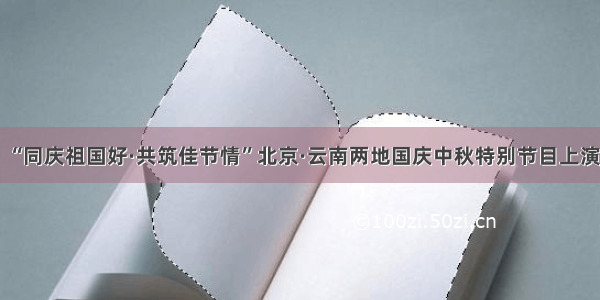 “同庆祖国好·共筑佳节情”北京·云南两地国庆中秋特别节目上演