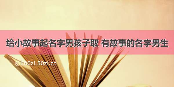 给小故事起名字男孩子取 有故事的名字男生