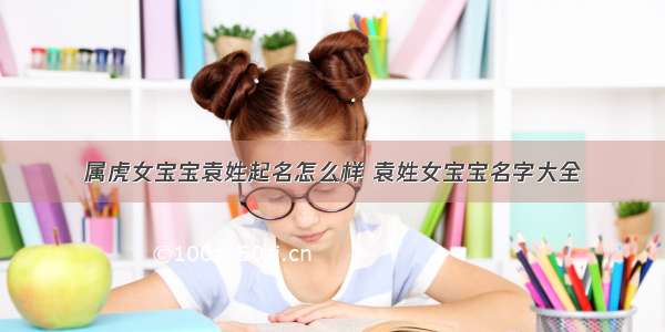 属虎女宝宝袁姓起名怎么样 袁姓女宝宝名字大全