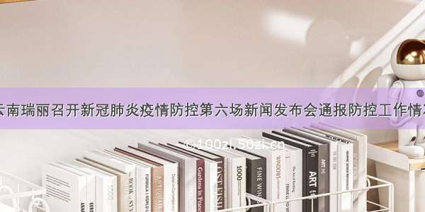 云南瑞丽召开新冠肺炎疫情防控第六场新闻发布会通报防控工作情况