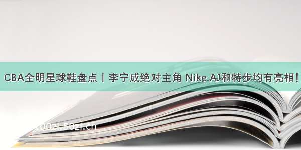 CBA全明星球鞋盘点丨李宁成绝对主角 Nike AJ和特步均有亮相！