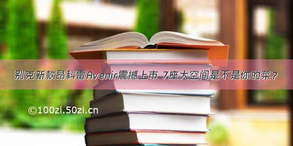 别克新款昂科雷Avenir震撼上市 7座大空间是不是你的菜？