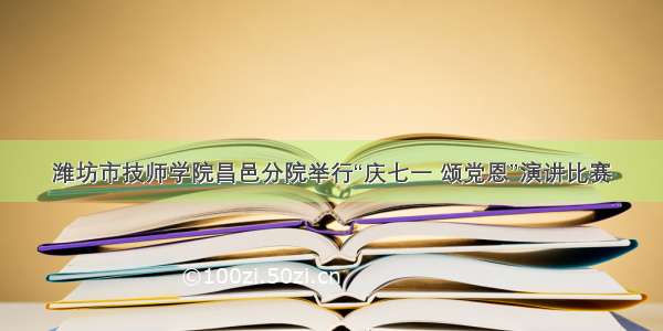 潍坊市技师学院昌邑分院举行“庆七一 颂党恩”演讲比赛