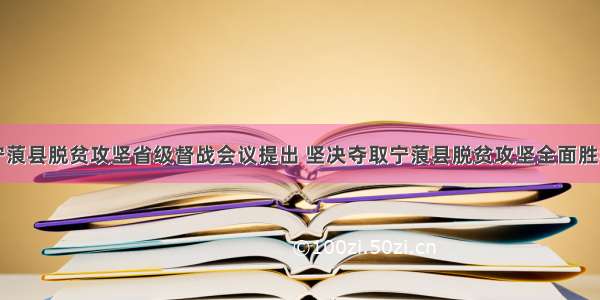 宁蒗县脱贫攻坚省级督战会议提出 坚决夺取宁蒗县脱贫攻坚全面胜利