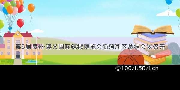 第5届贵州·遵义国际辣椒博览会新蒲新区总结会议召开