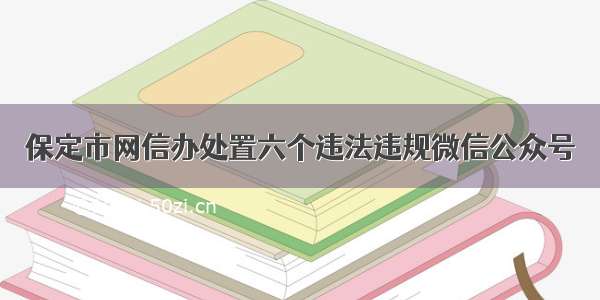 保定市网信办处置六个违法违规微信公众号