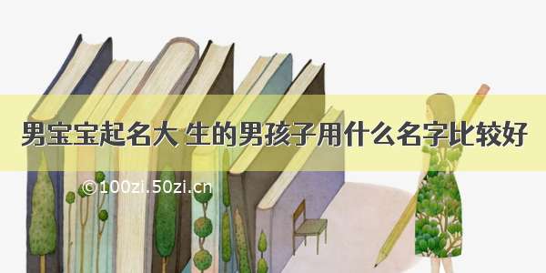 男宝宝起名大 生的男孩子用什么名字比较好