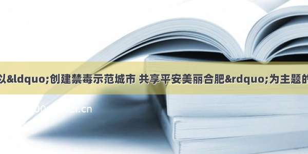 合肥市瑶海区开展以“创建禁毒示范城市 共享平安美丽合肥”为主题的6.26国际禁毒日大