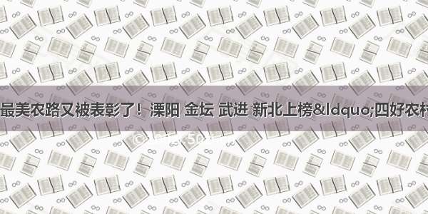 「城事」常州最美农路又被表彰了！溧阳 金坛 武进 新北上榜“四好农村路”省