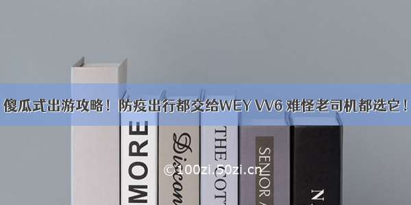 傻瓜式出游攻略！防疫出行都交给WEY VV6 难怪老司机都选它！